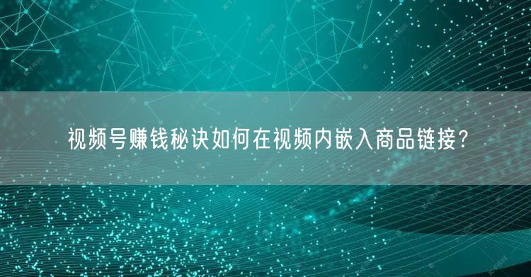 视频号赚钱秘诀如何在视频内嵌入商品链接?