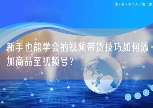 新手也能学会的视频带货技巧如何添加商品至视频号？