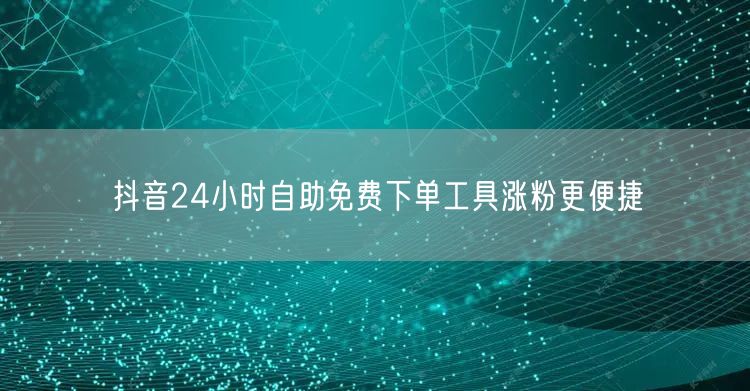 抖音24小时自助免费下单工具涨粉更便捷
