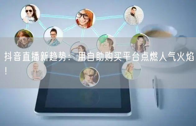 抖音直播新趋势：用自助购买平台点燃人气火焰！