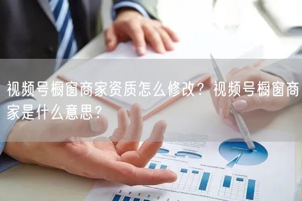 视频号橱窗商家资质怎么修改？视频号橱窗商家是什么意思？