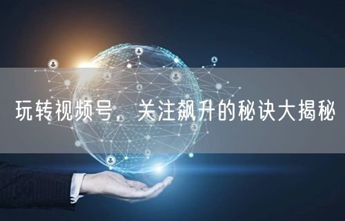 玩转视频号,关注飙升的秘诀大揭秘