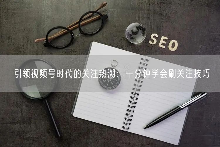 引领视频号时代的关注热潮:一分钟学会刷关注技巧