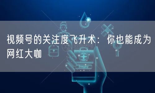 视频号的关注度飞升术:你也能成为网红大咖