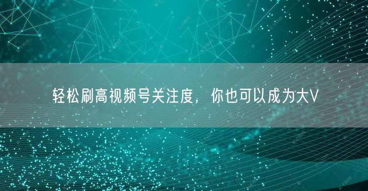 轻松刷高视频号关注度,你也可以成为大V