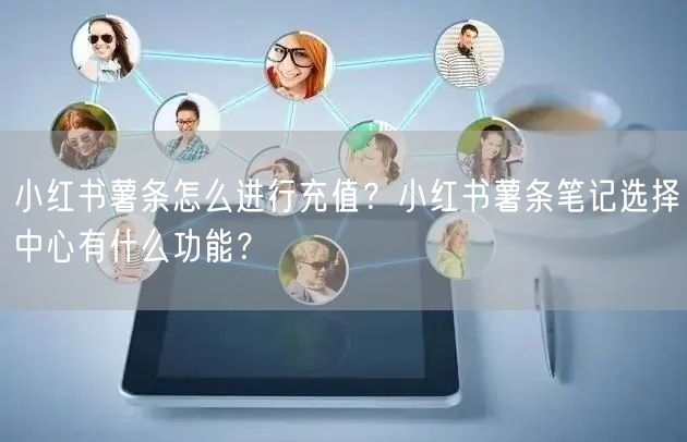 小红书薯条怎么进行充值?小红书薯条笔记选择中心有什么功能?