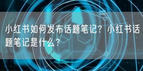 小红书如何发布话题笔记?小红书话题笔记是什么?